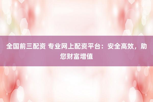 全国前三配资 专业网上配资平台：安全高效，助您财富增值