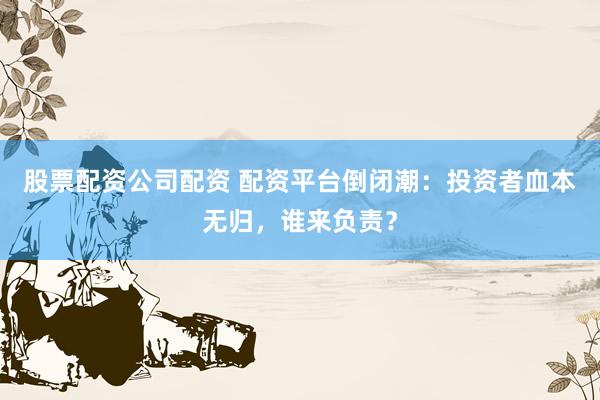 股票配资公司配资 配资平台倒闭潮：投资者血本无归，谁来负责？