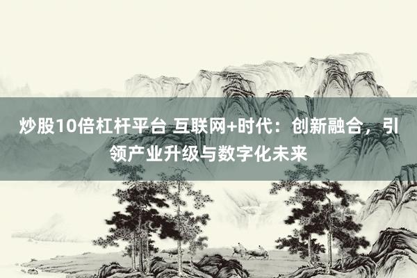炒股10倍杠杆平台 互联网+时代：创新融合，引领产业升级与数字化未来