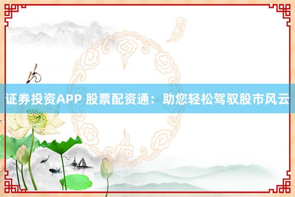 证券投资APP 股票配资通：助您轻松驾驭股市风云