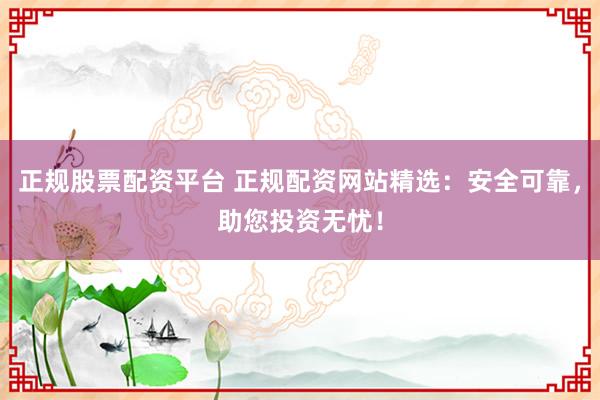 正规股票配资平台 正规配资网站精选：安全可靠，助您投资无忧！