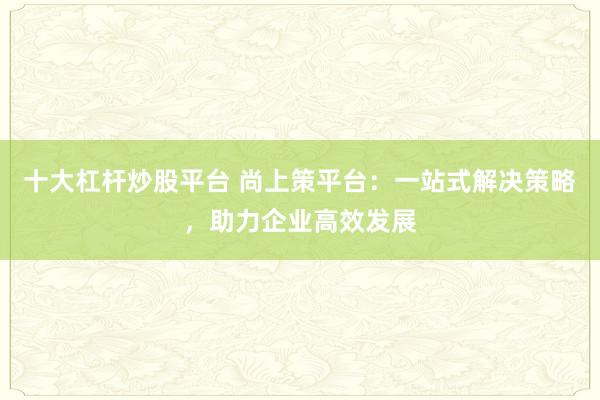 十大杠杆炒股平台 尚上策平台：一站式解决策略，助力企业高效发展