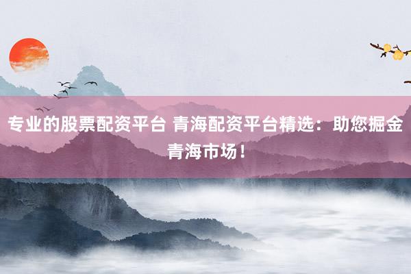 专业的股票配资平台 青海配资平台精选：助您掘金青海市场！