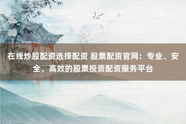 在线炒股配资选择配资 股票配资官网：专业、安全、高效的股票投资配资服务平台