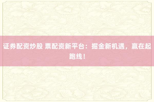 证券配资炒股 票配资新平台：掘金新机遇，赢在起跑线！