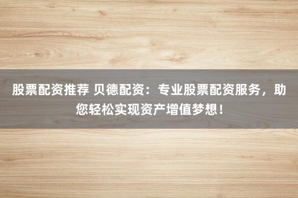 股票配资推荐 贝德配资：专业股票配资服务，助您轻松实现资产增值梦想！