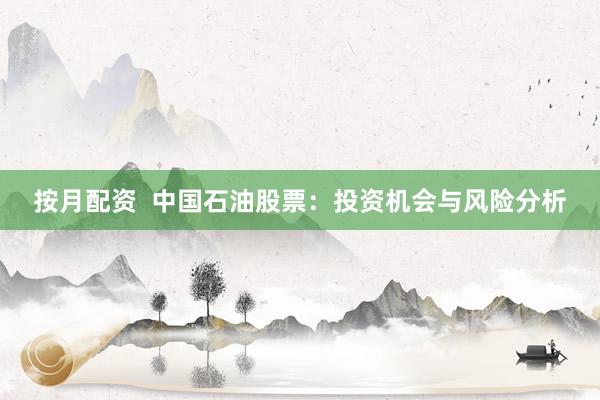 按月配资  中国石油股票：投资机会与风险分析