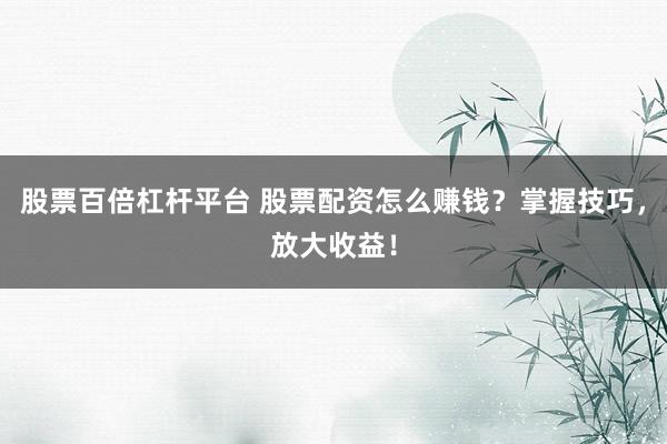 股票百倍杠杆平台 股票配资怎么赚钱？掌握技巧，放大收益！