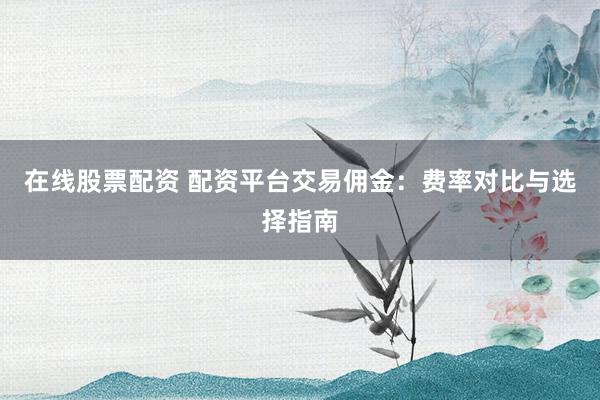 在线股票配资 配资平台交易佣金：费率对比与选择指南