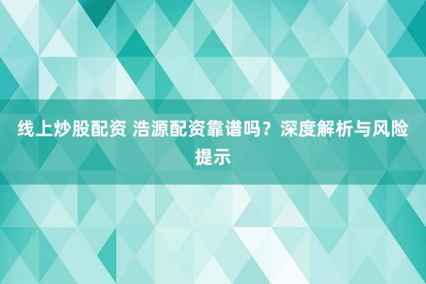 线上炒股配资 浩源配资靠谱吗？深度解析与风险提示