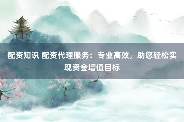 配资知识 配资代理服务：专业高效，助您轻松实现资金增值目标