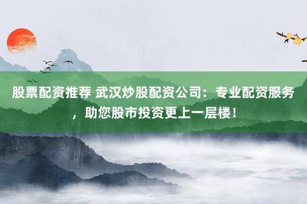 股票配资推荐 武汉炒股配资公司：专业配资服务，助您股市投资更上一层楼！