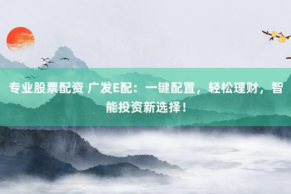 专业股票配资 广发E配：一键配置，轻松理财，智能投资新选择！