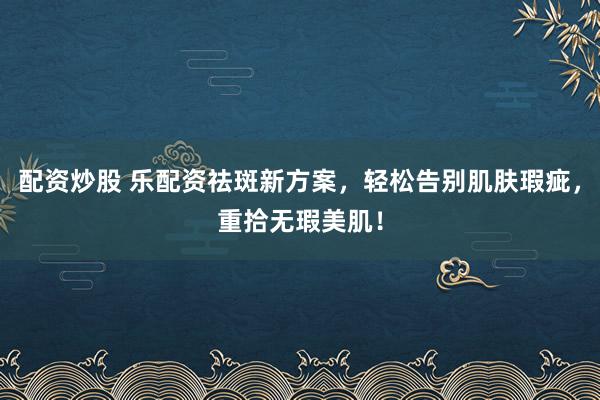 配资炒股 乐配资祛斑新方案，轻松告别肌肤瑕疵，重拾无瑕美肌！