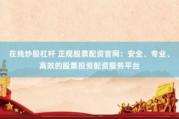 在线炒股杠杆 正规股票配资官网：安全、专业、高效的股票投资配资服务平台