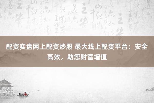 配资实盘网上配资炒股 最大线上配资平台：安全高效，助您财富增值