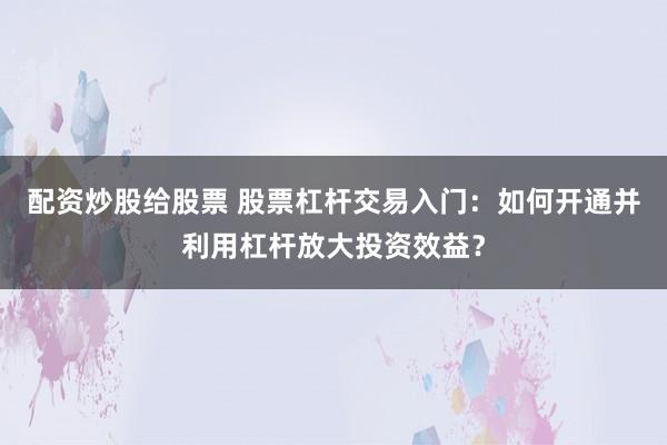 配资炒股给股票 股票杠杆交易入门：如何开通并利用杠杆放大投资效益？