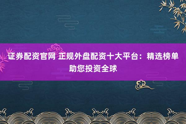 证券配资官网 正规外盘配资十大平台：精选榜单助您投资全球