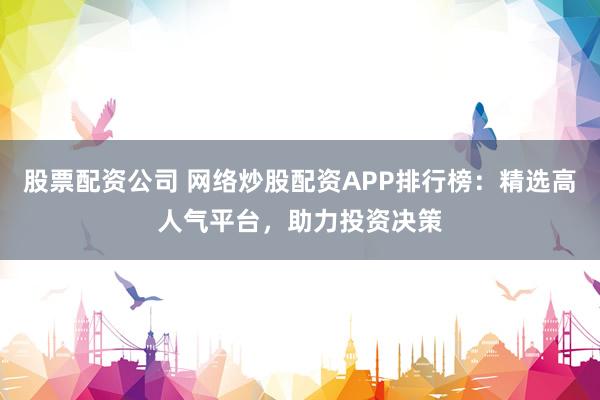 股票配资公司 网络炒股配资APP排行榜：精选高人气平台，助力投资决策