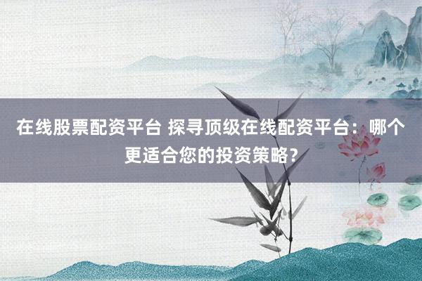在线股票配资平台 探寻顶级在线配资平台：哪个更适合您的投资策略？