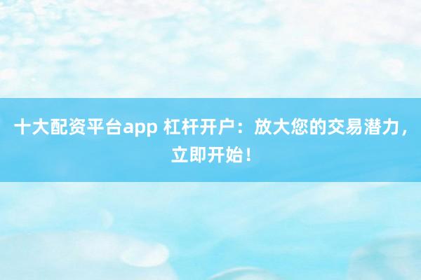 十大配资平台app 杠杆开户：放大您的交易潜力，立即开始！