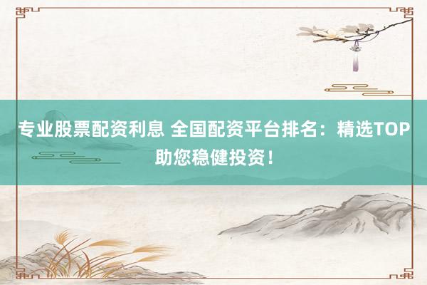 专业股票配资利息 全国配资平台排名：精选TOP助您稳健投资！