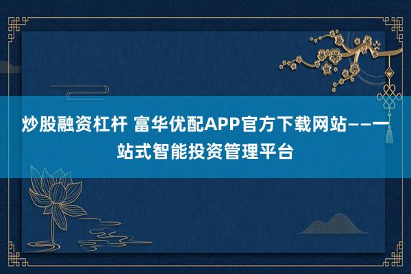 炒股融资杠杆 富华优配APP官方下载网站——一站式智能投资管理平台