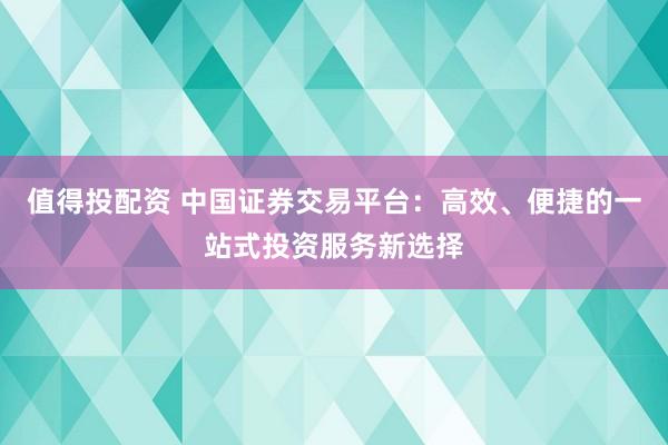 值得投配资 中国证券交易平台：高效、便捷的一站式投资服务新选择