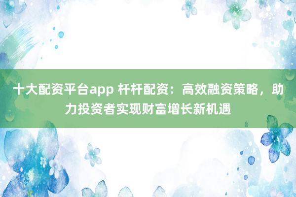 十大配资平台app 杆杆配资：高效融资策略，助力投资者实现财富增长新机遇
