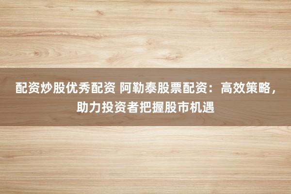 配资炒股优秀配资 阿勒泰股票配资：高效策略，助力投资者把握股市机遇