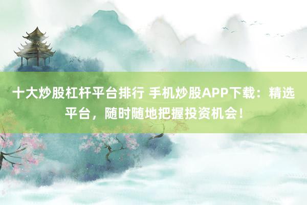十大炒股杠杆平台排行 手机炒股APP下载：精选平台，随时随地把握投资机会！