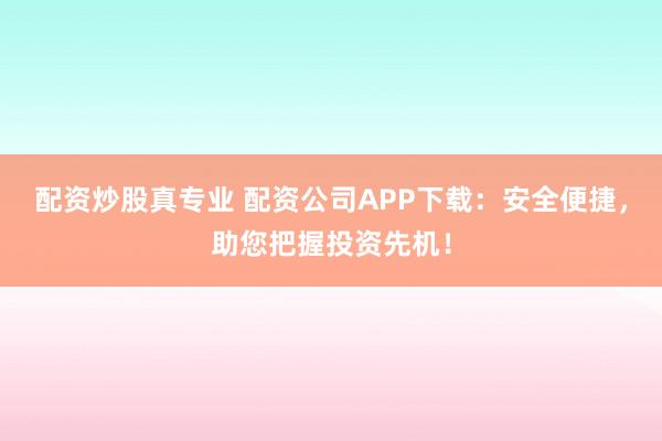 配资炒股真专业 配资公司APP下载：安全便捷，助您把握投资先机！