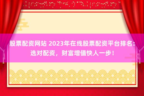 股票配资网站 2023年在线股票配资平台排名：选对配资，财富增值快人一步！