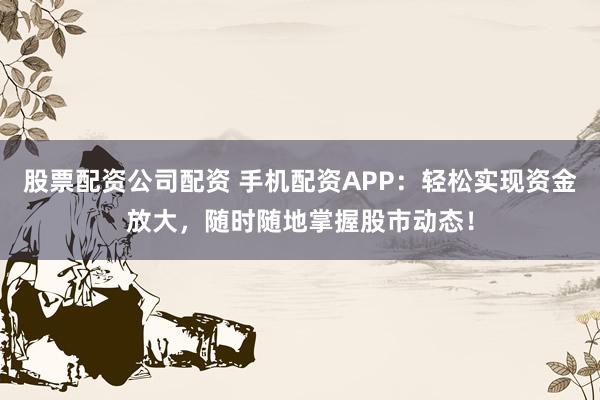 股票配资公司配资 手机配资APP：轻松实现资金放大，随时随地掌握股市动态！
