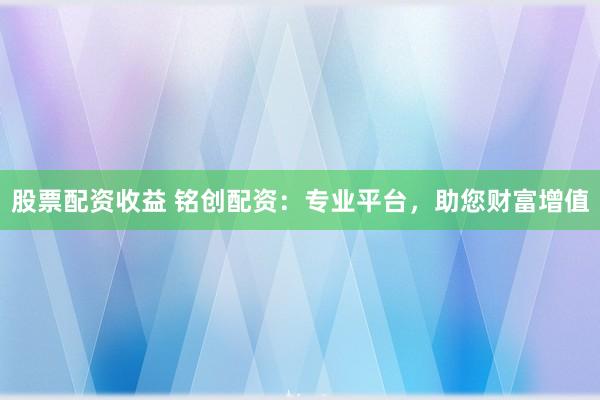 股票配资收益 铭创配资：专业平台，助您财富增值