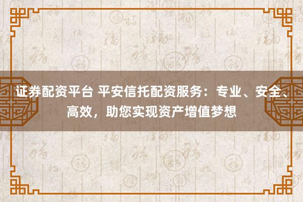 证券配资平台 平安信托配资服务：专业、安全、高效，助您实现资产增值梦想