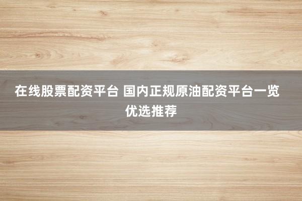 在线股票配资平台 国内正规原油配资平台一览  优选推荐