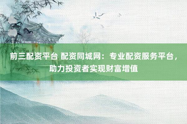 前三配资平台 配资同城网：专业配资服务平台，助力投资者实现财富增值