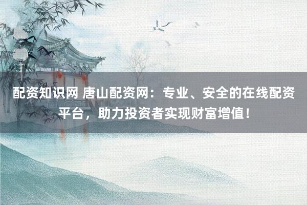 配资知识网 唐山配资网：专业、安全的在线配资平台，助力投资者实现财富增值！