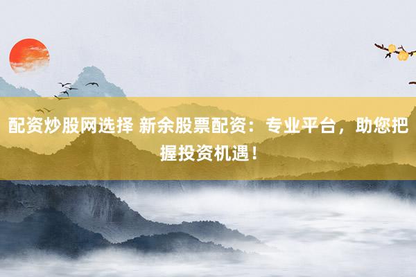 配资炒股网选择 新余股票配资：专业平台，助您把握投资机遇！