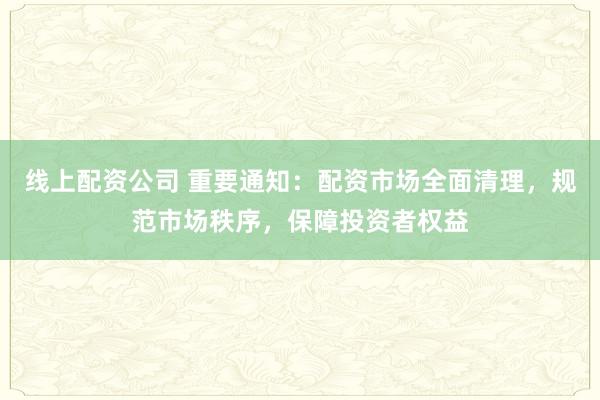 线上配资公司 重要通知：配资市场全面清理，规范市场秩序，保障投资者权益