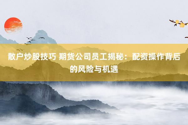散户炒股技巧 期货公司员工揭秘：配资操作背后的风险与机遇