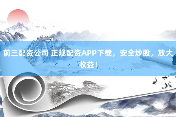 前三配资公司 正规配资APP下载，安全炒股，放大收益！