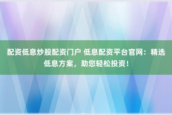 配资低息炒股配资门户 低息配资平台官网：精选低息方案，助您轻松投资！