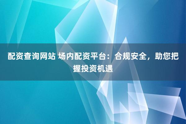 配资查询网站 场内配资平台：合规安全，助您把握投资机遇