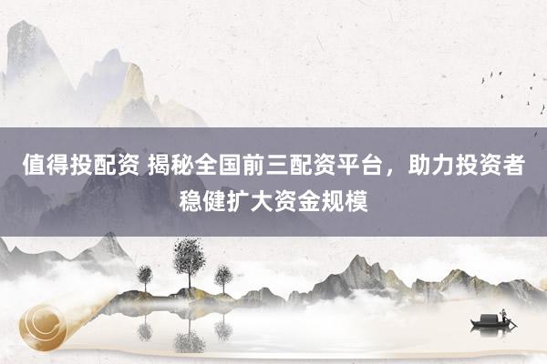 值得投配资 揭秘全国前三配资平台，助力投资者稳健扩大资金规模