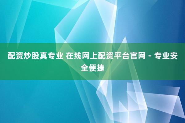 配资炒股真专业 在线网上配资平台官网 - 专业安全便捷
