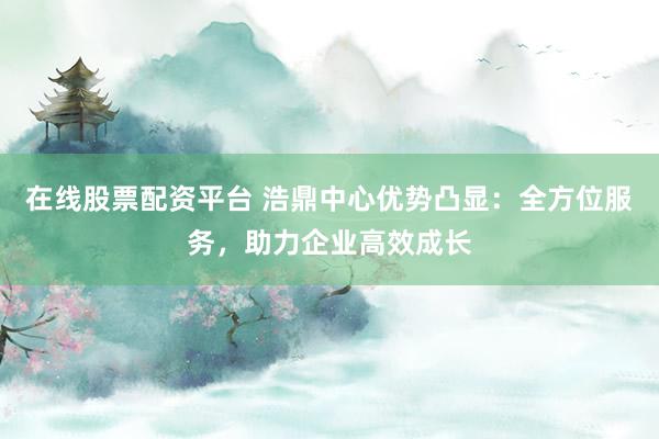 在线股票配资平台 浩鼎中心优势凸显：全方位服务，助力企业高效成长