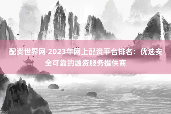 配资世界网 2023年网上配资平台排名：优选安全可靠的融资服务提供商