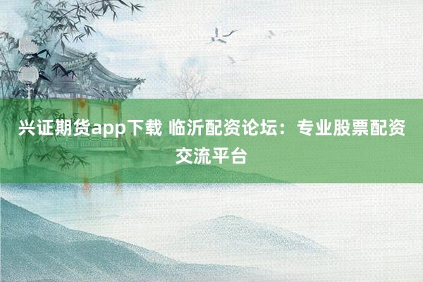 兴证期货app下载 临沂配资论坛：专业股票配资交流平台